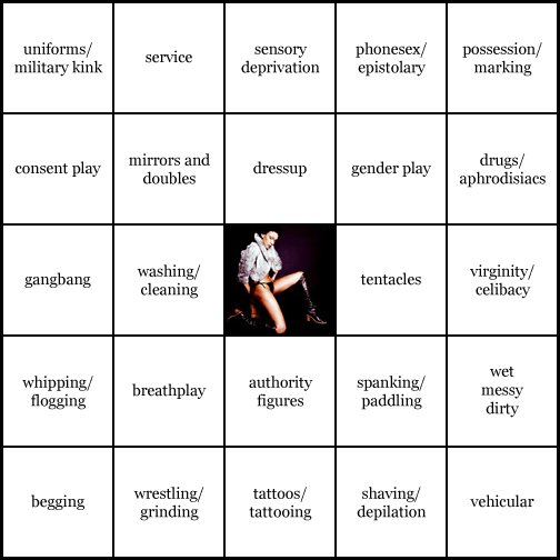 kink bingo card image cardset5-348.jpg || row 1: | uniforms / military kink | service | sensory deprivation | phonesex / epistolary | possession / marking || row 2: | consent play | mirrors and doubles | dressup | gender play | drugs / aphrodisiacs || row 3: | gangbang | washing / cleaning | wildcard | tentacles | virginity / celibacy || row 4: | whipping / flogging | breathplay | authority figures | spanking / paddling | wet, messy, dirty || row 5: | begging | wrestling / grinding | tattoos / tattooing | shaving / depilation | vehicular