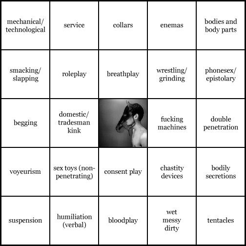 kink bingo card image cardset5-371.jpg || row 1: | mechanical / technological | service | collars | enemas | bodies and body parts || row 2: | smacking / slapping | roleplay | breathplay | wrestling / grinding | phonesex / epistolary || row 3: | begging | domestic / tradesman kink | wildcard | fucking machines | double penetration || row 4: | voyeurism | sex toys (non-penetrating) | consent play | chastity devices | bodily secretions || row 5: | suspension | humiliation (verbal) | bloodplay | wet, messy, dirty | tentacles