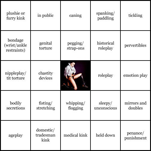 kink bingo card image cardset5-461.jpg || row 1: | plushie or furry kink | in public | caning | spanking / paddling | tickling || row 2: | bondage (wrist / ankle restraints) | genital torture | pegging / strap-ons | historical roleplay | pervertibles || row 3: | nippleplay / tit torture | chastity devices | wildcard | roleplay | emotion play || row 4: | bodily secretions | fisting / stretching | whipping / flogging | sleepy / unconscious | mirrors and doubles || row 5: | ageplay | domestic / tradesman kink | medical kink | held down | penance / punishment