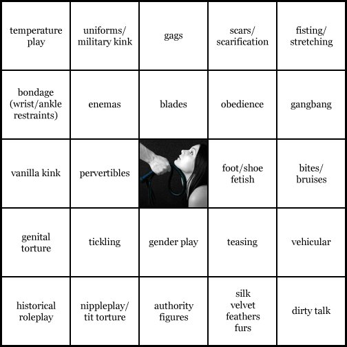 kink bingo card image cardset5-646.jpg || row 1: | temperature play | uniforms / military kink | gags | scars / scarification | fisting / stretching || row 2: | bondage (wrist / ankle restraints) | enemas | blades | obedience | gangbang || row 3: | vanilla kink | pervertibles | wildcard | foot / shoe fetish | bites / bruises || row 4: | genital torture | tickling | gender play | teasing | vehicular || row 5: | historical roleplay | nippleplay / tit torture | authority figures | silk, velvet, feathers, furs | dirty talk