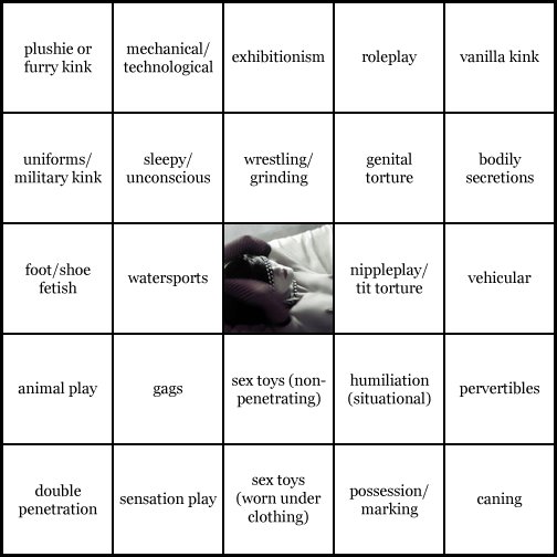 kink bingo card image cardset5-76.jpg || row 1: | plushie or furry kink | mechanical / technological | exhibitionism | roleplay | vanilla kink || row 2: | uniforms / military kink | sleepy / unconscious | wrestling / grinding | genital torture | bodily secretions || row 3: | foot / shoe fetish | watersports | wildcard | nippleplay / tit torture | vehicular || row 4: | animal play | gags | sex toys (non-penetrating) | humiliation (situational) | pervertibles || row 5: | double penetration | sensation play | sex toys (worn under clothing) | possession / marking | caning