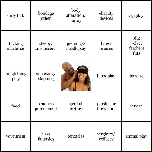 kink bingo card image cardset1-284.jpg || row 1: | dirty talk | bondage (other) | body alteration / injury | chastity devices | ageplay || row 2: | fucking machines | sleepy / unconscious | piercings / needleplay | bites / bruises | silk velvet feathers furs || row 3: | rough body play | smacking / slapping | wildcard (icon #21 contains: sensory deprivation) | bloodplay | teasing || row 4: | food | penance / punishment | genital torture | plushie or furry kink | service || row 5: | voyeurism | class fantasies | tentacles | virginity / celibacy | animal play